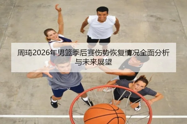 周琦2026年男篮季后赛伤势恢复情况全面分析与未来展望